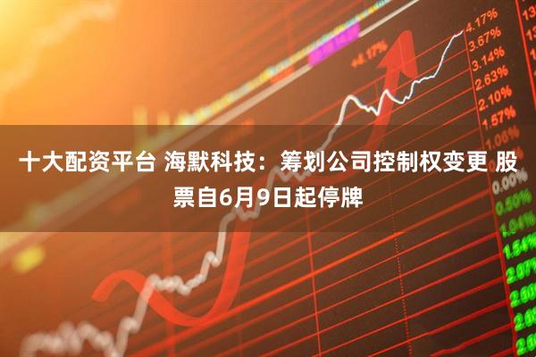 十大配资平台 海默科技：筹划公司控制权变更 股票自6月9日起停牌