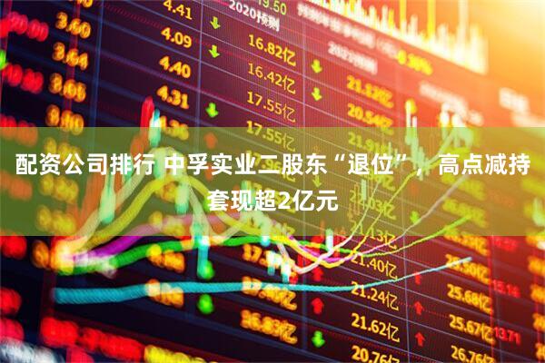 配资公司排行 中孚实业二股东“退位”，高点减持套现超2亿元