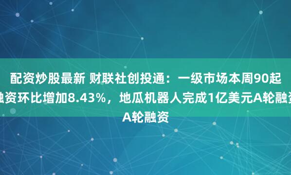 配资炒股最新 财联社创投通：一级市场本周90起融资环比增加8.43%，地瓜机器人完成1亿美元A轮融资