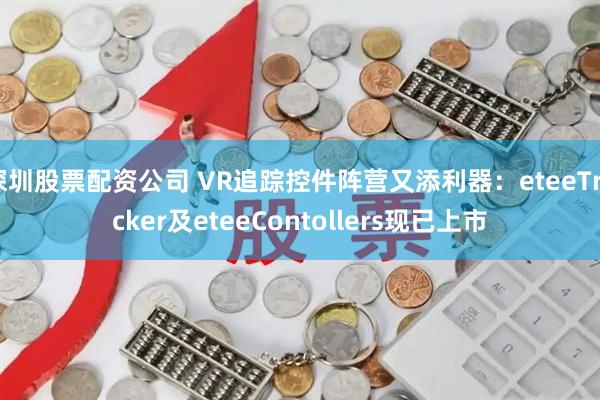 深圳股票配资公司 VR追踪控件阵营又添利器：eteeTracker及eteeContollers现已上市