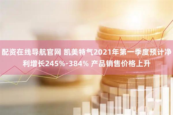 配资在线导航官网 凯美特气2021年第一季度预计净利增长245%-384% 产品销售价格上升