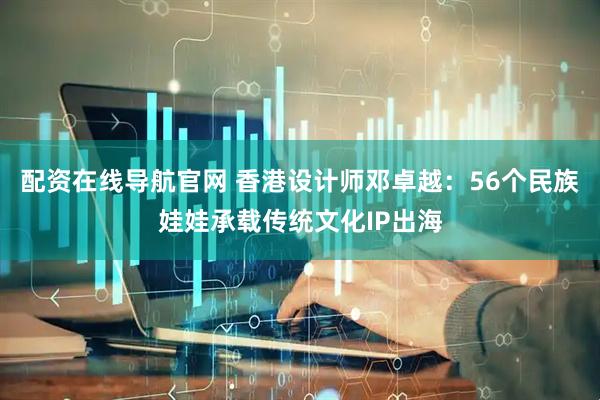 配资在线导航官网 香港设计师邓卓越：56个民族娃娃承载传统文化IP出海