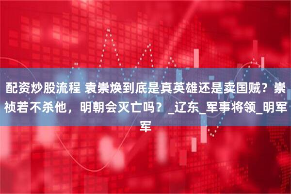 配资炒股流程 袁崇焕到底是真英雄还是卖国贼？崇祯若不杀他，明朝会灭亡吗？_辽东_军事将领_明军