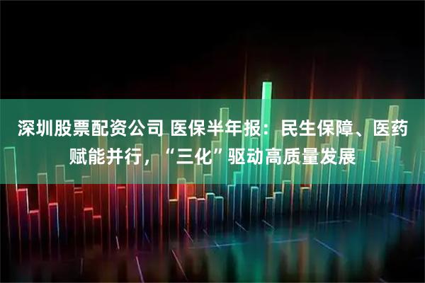 深圳股票配资公司 医保半年报：民生保障、医药赋能并行，“三化”驱动高质量发展