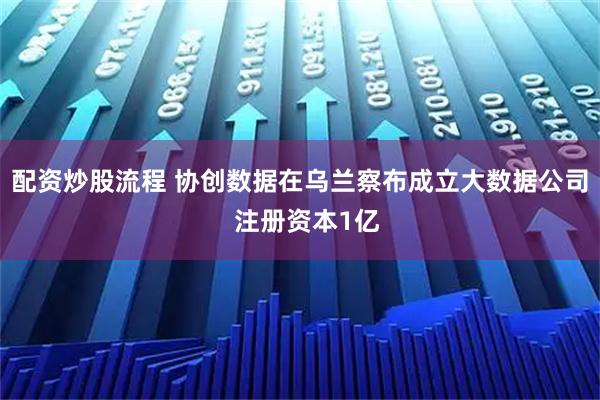 配资炒股流程 协创数据在乌兰察布成立大数据公司  注册资本1亿