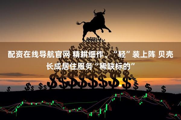 配资在线导航官网 精耕细作、“轻”装上阵 贝壳长成居住服务“稀缺标的”