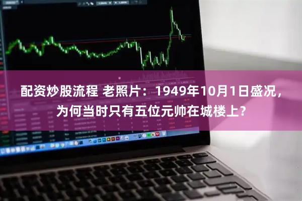 配资炒股流程 老照片：1949年10月1日盛况，为何当时只有五位元帅在城楼上？