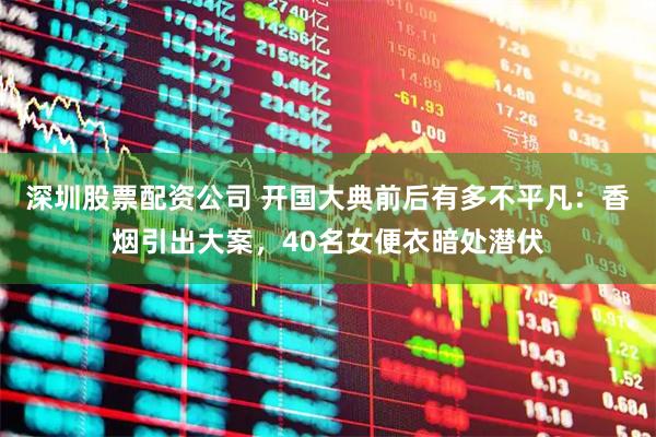 深圳股票配资公司 开国大典前后有多不平凡：香烟引出大案，40名女便衣暗处潜伏