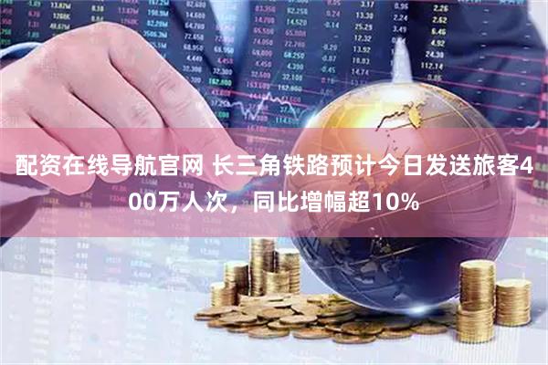 配资在线导航官网 长三角铁路预计今日发送旅客400万人次，同比增幅超10%