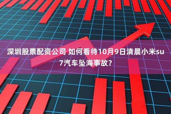 深圳股票配资公司 如何看待10月9日清晨小米su7汽车坠海事故？