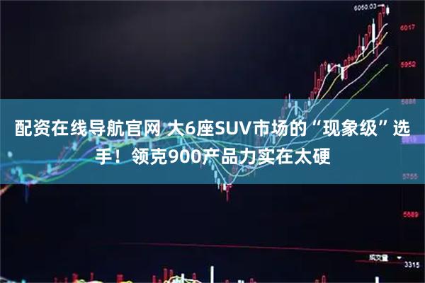 配资在线导航官网 大6座SUV市场的“现象级”选手！领克900产品力实在太硬