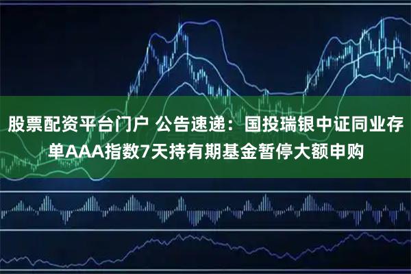 股票配资平台门户 公告速递：国投瑞银中证同业存单AAA指数7天持有期基金暂停大额申购