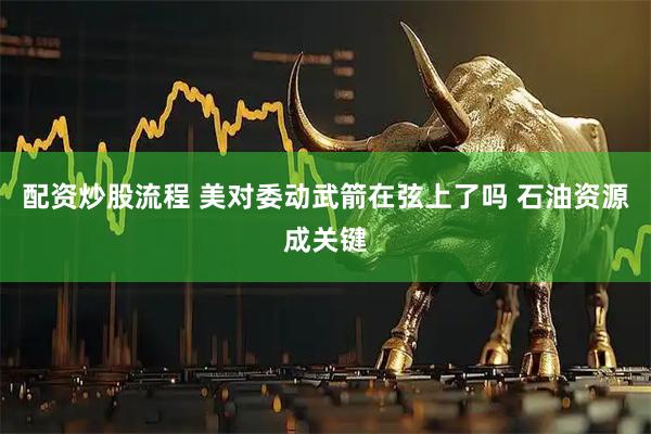 配资炒股流程 美对委动武箭在弦上了吗 石油资源成关键