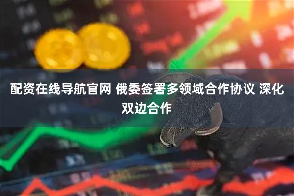 配资在线导航官网 俄委签署多领域合作协议 深化双边合作