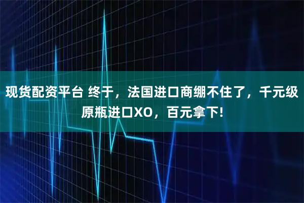 现货配资平台 终于，法国进口商绷不住了，千元级原瓶进口XO，百元拿下!