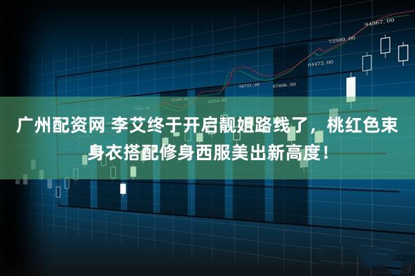 广州配资网 李艾终于开启靓姐路线了，桃红色束身衣搭配修身西服美出新高度！