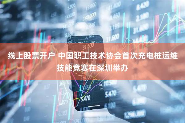 线上股票开户 中国职工技术协会首次充电桩运维技能竞赛在深圳举办
